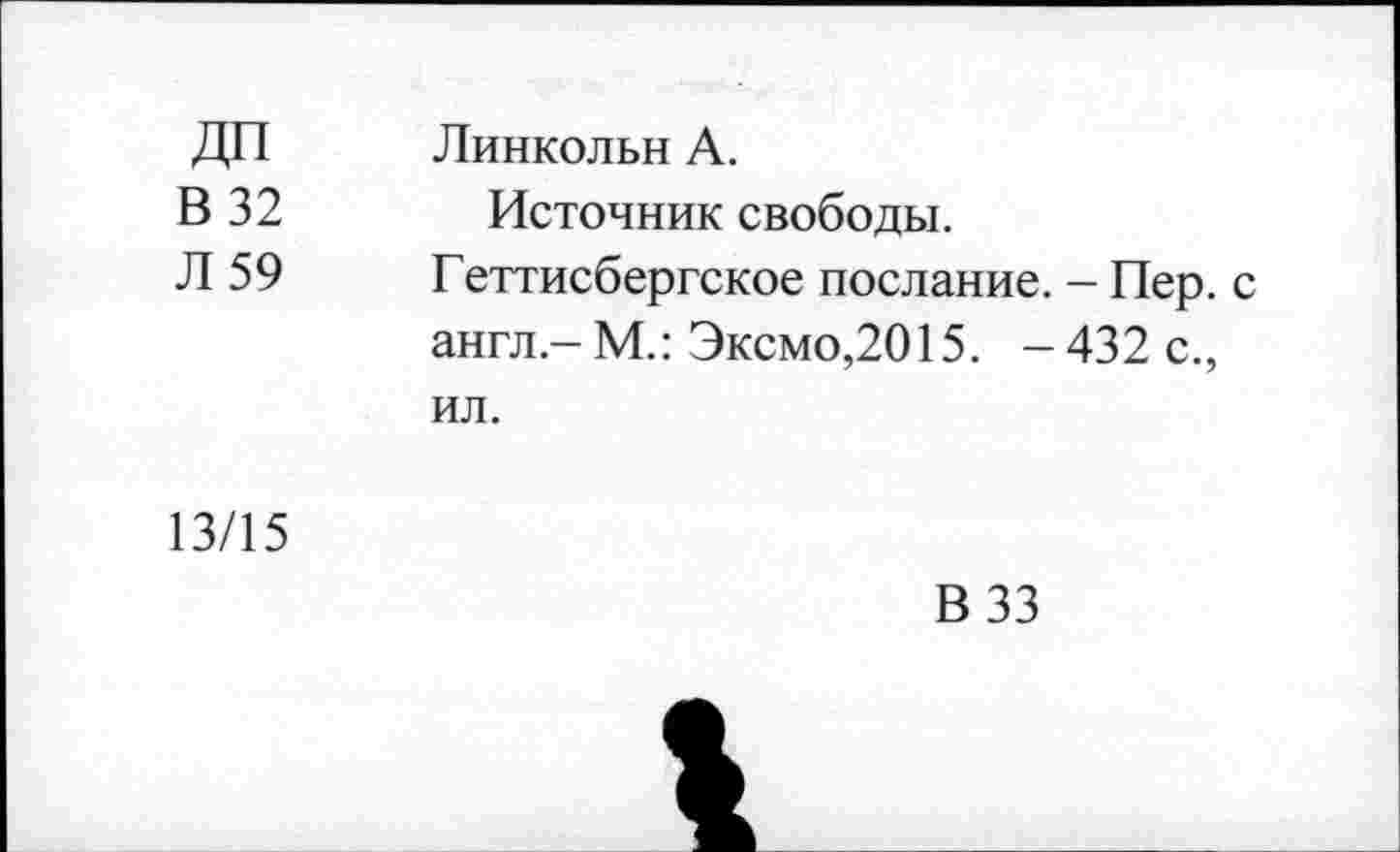 ﻿ДП В 32 Л 59	Линкольн А. Источник свободы. Геттисбергское послание. - Пер. с англ.-М.: Эксмо,2015. -432 с., ил.
13/15	В 33